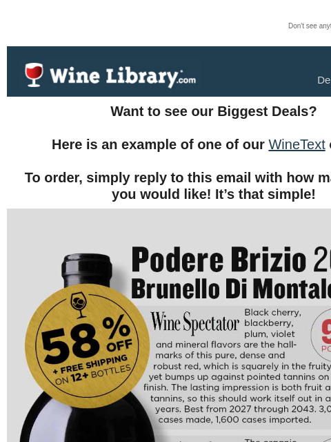 Don't see anything? Click here. Monday December 23, 2024 Want to see our Biggest Deals? Here is an example of one of our WineText offers! To order, simply reply to this email with how many bottles