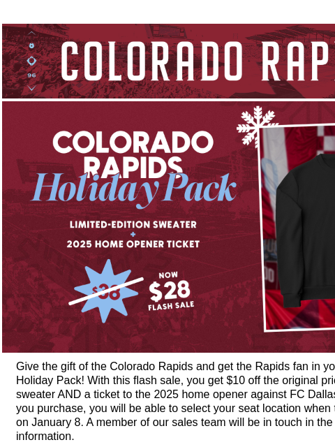 Need a last minute gift for a Rapids fan? We've got you covered! CR_Header_600x100.jpg Rapids Holiday Pack Flash Sale Give the gift of the Colorado Rapids and get the Rapids fan in your life the