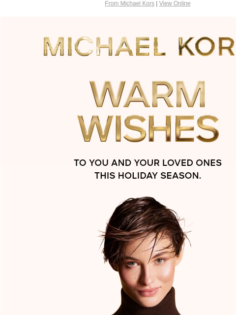 From Michael Kors | View Online MICHAEL KORS WARM WISHES To you and your loved ones this holiday season. IMAGE Instagram TikTok Facebook Youtube Pinterest Twitter FIND A STORE WOMEN MEN HANDBAGS SHOES