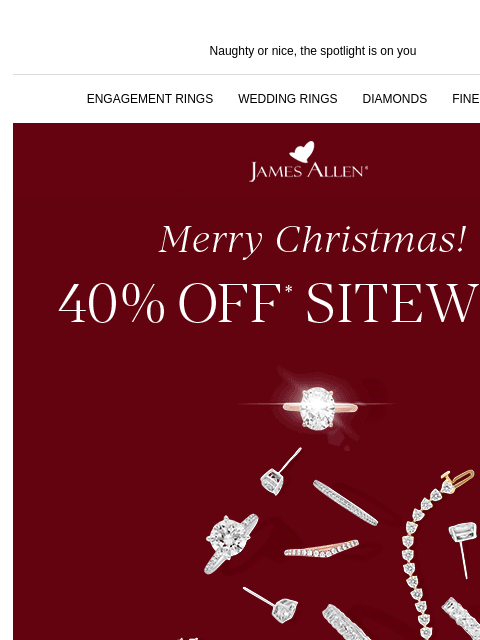 Last chance to unwrap 40% off Naughty or nice, the spotlight is on you ENGAGEMENT RINGS WEDDING RINGS DIAMONDS FINE JEWELRY James Allen Merry Christmas! 40% Off* Sitewide Keep the holiday vibes going