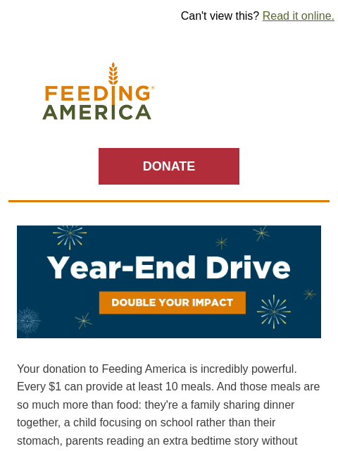 This match won't last past 2024. | Can't view this? Read it online. Feeding America. DONATE Year-End Drive: Double your impact. Your donation to Feeding America is incredibly powerful. Every $1