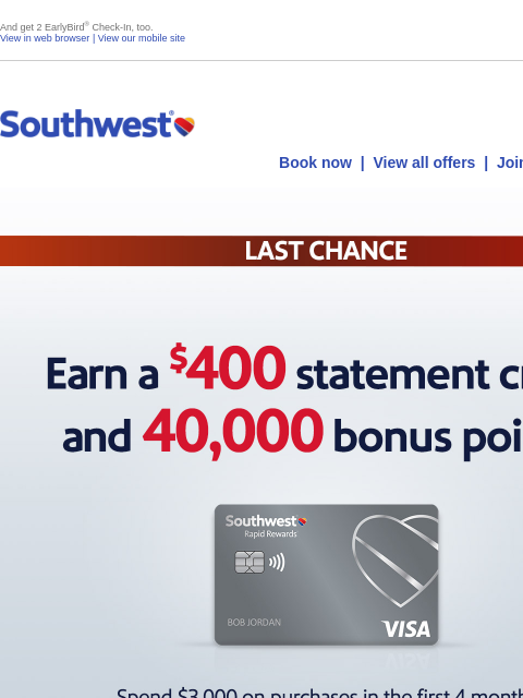 And get 2 EarlyBird® Check-In, too. View in web browser | View our mobile site Log in | Enroll Southwest December 27 Book now | View all offers | Join Rapid Rewards® LAST CHANCE. Earn a $400 statement