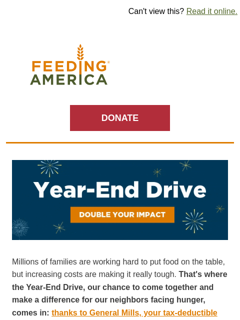 Donate by 12/31 to have your impact doubled. | Can't view this? Read it online. Feeding America. DONATE Year-End Drive: Double your impact. Millions of families are working hard to put food on the