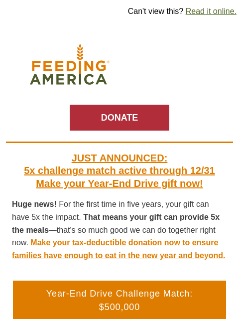 The first 5x match in 5 years—don't wait! | Can't view this? Read it online. Feeding America. DONATE JUST ANNOUNCED: 5x challenge match active through 12/31 Make your Year-End Drive gift now!