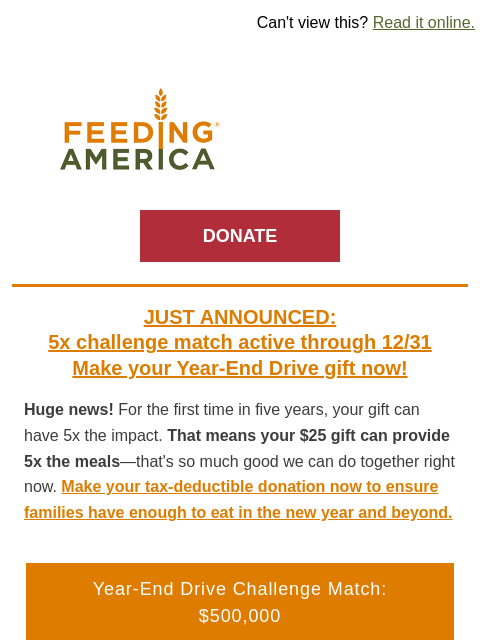 The first 5x match in 5 years—don't wait! | Can't view this? Read it online. Feeding America. DONATE JUST ANNOUNCED: 5x challenge match active through 12/31 Make your Year-End Drive gift now!