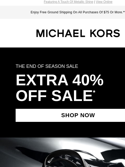 Featuring A Touch Of Metallic Shine | View Online Enjoy Free Ground Shipping On All Purchases Of $75 Or More.** MICHAEL KORS THE END OF SEASON SALE EXTRA 40% OFF SALE * SHOP NOW IMAGE IMAGE SHOP NOW