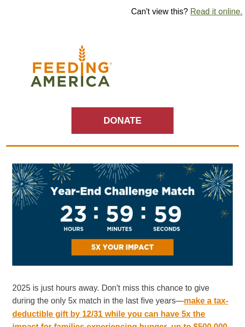 This is a once-in-five-years opportunity. | Can't view this? Read it online. Feeding America. DONATE Year-End Challenge Match: 24 hours left to multiply your gift by 5. 2025 is just hours away. Don