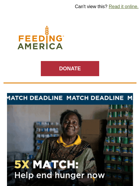 The Year-End Drive—and this 5x match—end at midnight. | Can't view this? Read it online. Feeding America. DONATE Help end hunger now. Beat the 5x match deadline. 5X YOUR IMPACT As the final hours